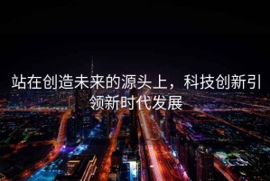 站在創(chuàng  )造未來(lái)的源頭上，科技創(chuàng  )新引領(lǐng)新時(shí)代發(fā)展