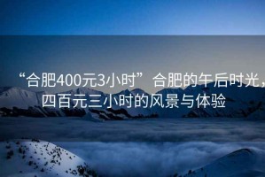 “合肥400元3小時(shí)”合肥的午后時(shí)光，四百元三小時(shí)的風(fēng)景與體驗