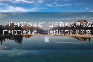 “廣州QT場(chǎng)體驗”當日新聞文章標題，廣州QT場(chǎng)體驗，一場(chǎng)科技與創(chuàng  )意的盛宴