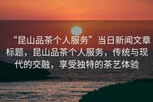 “昆山品茶個(gè)人服務(wù)”當日新聞文章標題，昆山品茶個(gè)人服務(wù)，傳統與現代的交融，享受獨特的茶藝體驗