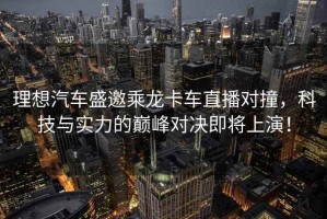 理想汽車(chē)盛邀乘龍卡車(chē)直播對撞，科技與實(shí)力的巔峰對決即將上演！