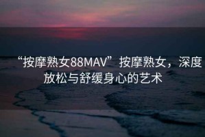 “按摩熟女88MAV”按摩熟女，深度放松與舒緩身心的藝術(shù)