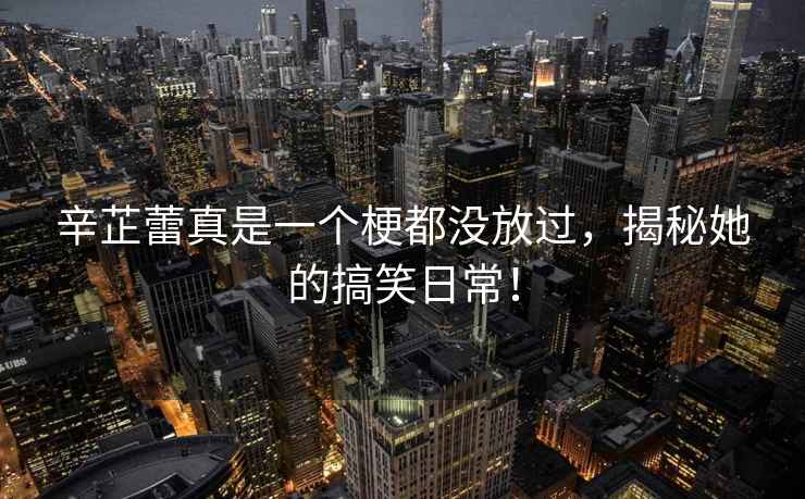 辛芷蕾真是一個(gè)梗都沒(méi)放過(guò)，揭秘她的搞笑日常！