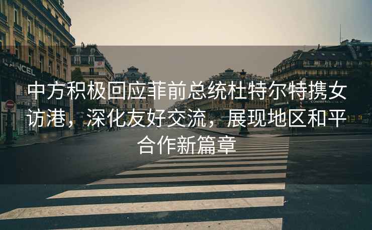 中方積極回應菲前總統杜特爾特攜女訪(fǎng)港，深化友好交流，展現地區和平合作新篇章