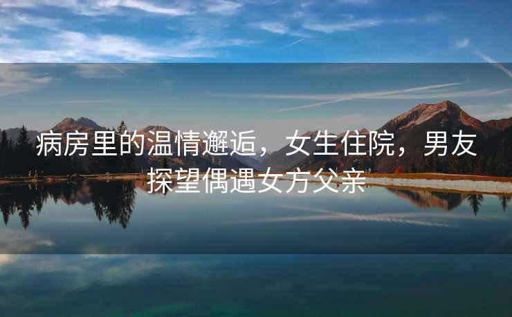 病房里的溫情邂逅，女生住院，男友探望偶遇女方父親