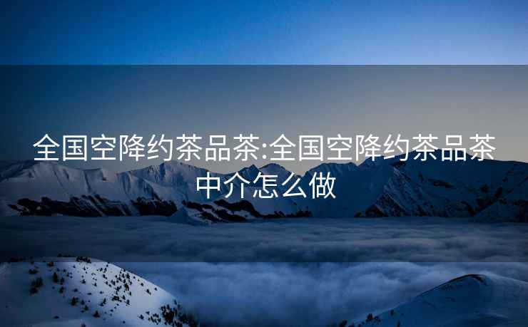 全國空降約茶品茶:全國空降約茶品茶中介怎么做