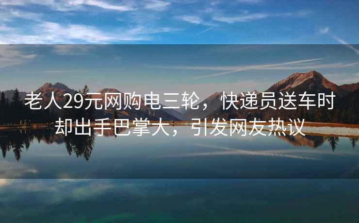 老人29元網(wǎng)購電三輪，快遞員送車(chē)時(shí)卻出手巴掌大，引發(fā)網(wǎng)友熱議