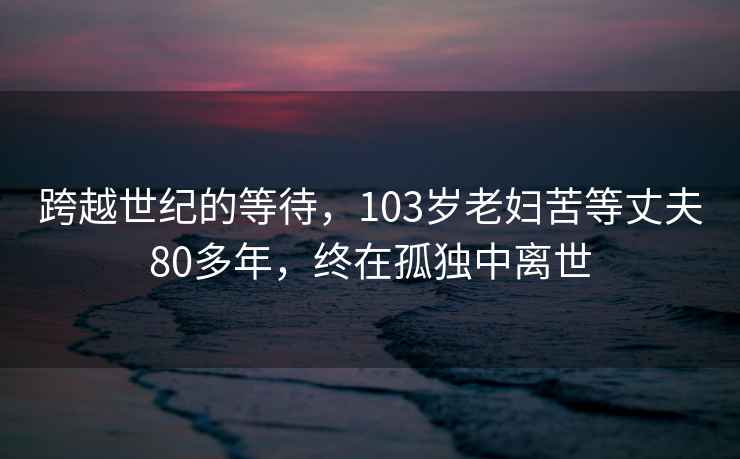 跨越世紀的等待，103歲老婦苦等丈夫80多年，終在孤獨中離世