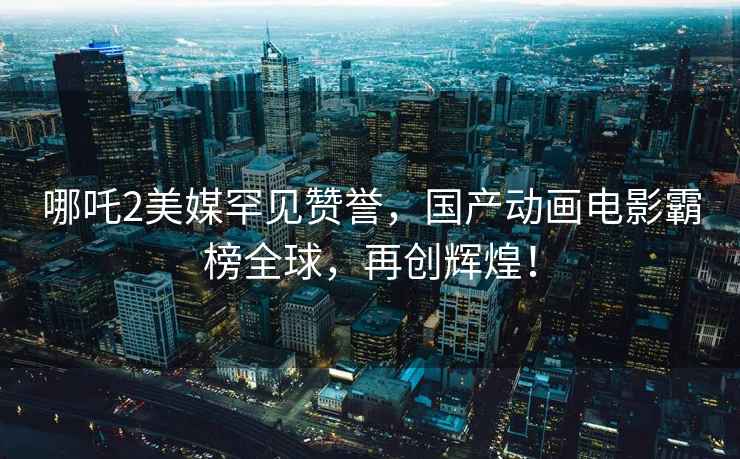 哪吒2美媒罕見(jiàn)贊譽(yù)，國產(chǎn)動(dòng)畫(huà)電影霸榜全球，再創(chuàng  )輝煌！