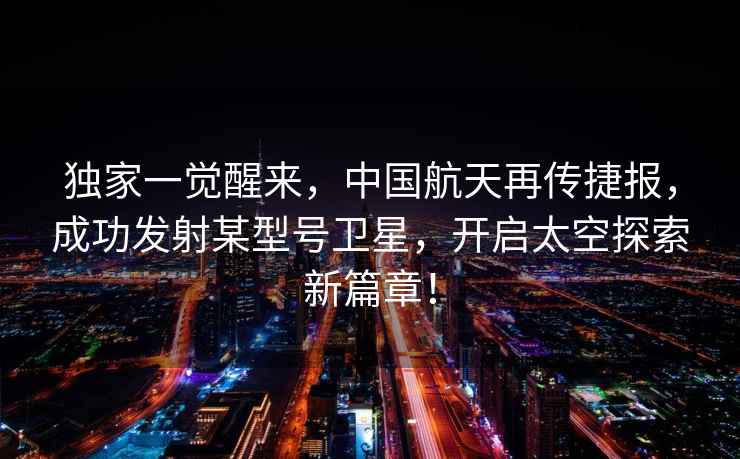 獨家一覺(jué)醒來(lái)，中國航天再傳捷報，成功發(fā)射某型號衛星，開(kāi)啟太空探索新篇章！