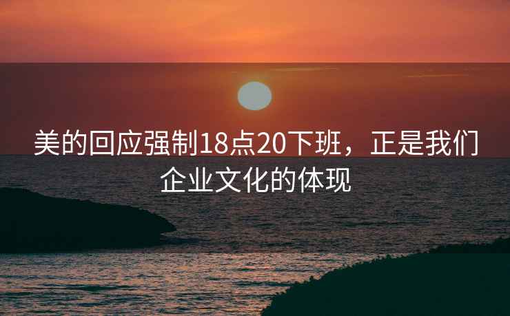 美的回應強制18點(diǎn)20下班，正是我們企業(yè)文化的體現