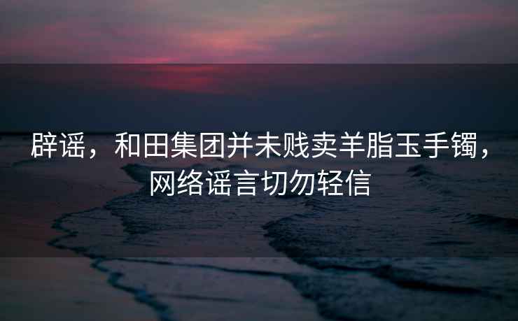 辟謠，和田集團并未賤賣(mài)羊脂玉手鐲，網(wǎng)絡(luò )謠言切勿輕信