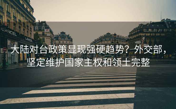 大陸對臺政策顯現強硬趨勢？外交部，堅定維護國家主權和領(lǐng)土完整