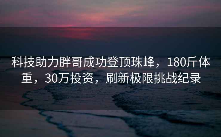 科技助力胖哥成功登頂珠峰，180斤體重，30萬(wàn)投資，刷新極限挑戰紀錄
