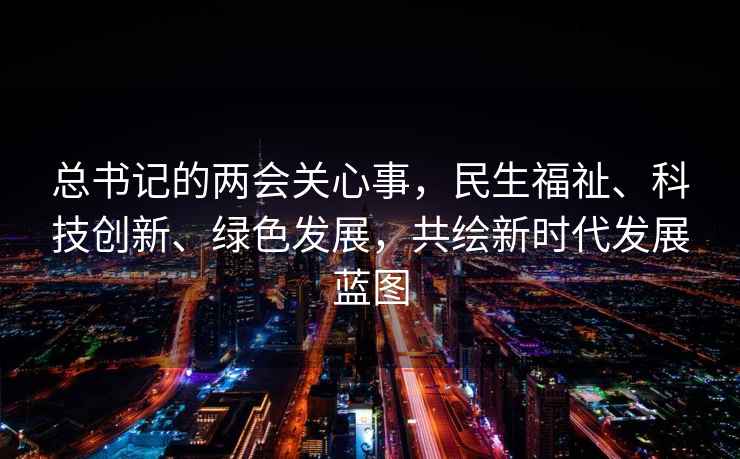 總書(shū)記的兩會(huì )關(guān)心事，民生福祉、科技創(chuàng  )新、綠色發(fā)展，共繪新時(shí)代發(fā)展藍圖
