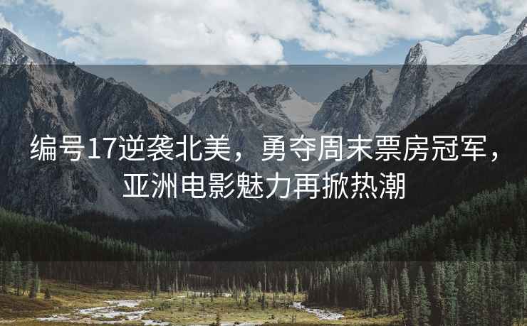 編號17逆襲北美，勇奪周末票房冠軍，亞洲電影魅力再掀熱潮
