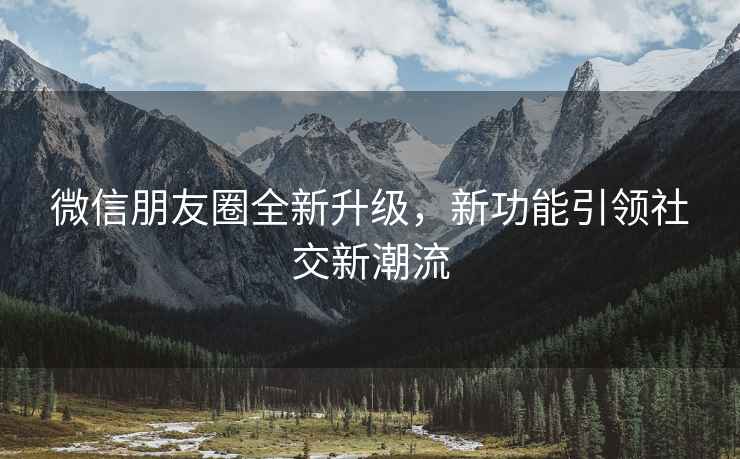 微信朋友圈全新升級，新功能引領(lǐng)社交新潮流