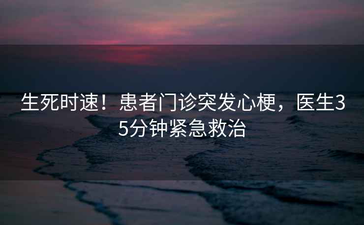 生死時(shí)速！患者門(mén)診突發(fā)心梗，醫生35分鐘緊急救治
