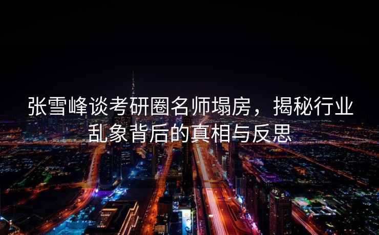 張雪峰談考研圈名師塌房，揭秘行業(yè)亂象背后的真相與反思