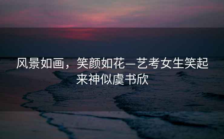 風(fēng)景如畫(huà)，笑顏如花—藝考女生笑起來(lái)神似虞書(shū)欣