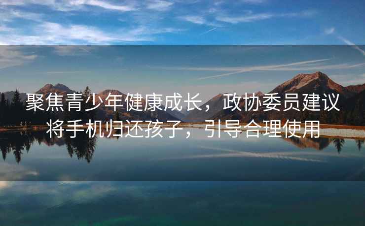聚焦青少年健康成長(cháng)，政協(xié)委員建議將手機歸還孩子，引導合理使用