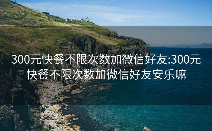 300元快餐不限次數加微信好友:300元快餐不限次數加微信好友安樂(lè )嘛