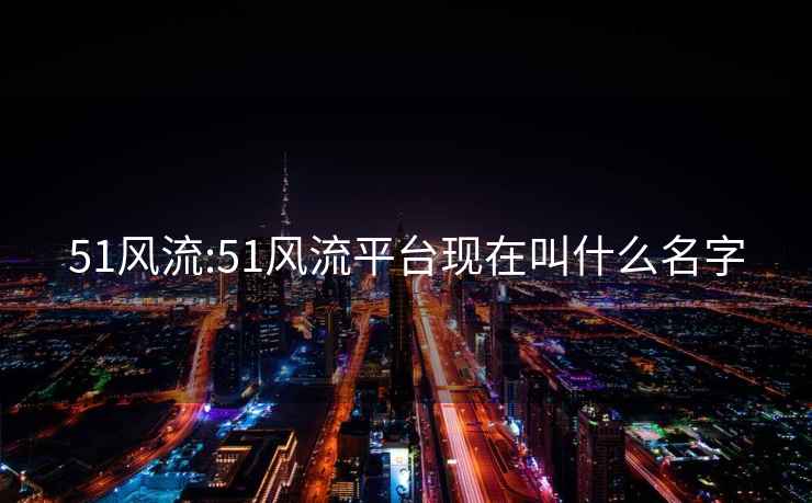 51風(fēng)流:51風(fēng)流平臺現在叫什么名字