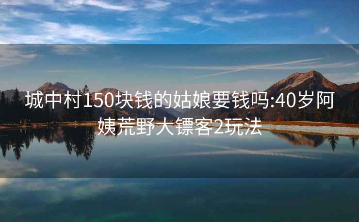 城中村150塊錢(qián)的姑娘要錢(qián)嗎:40歲阿姨荒野大鏢客2玩法