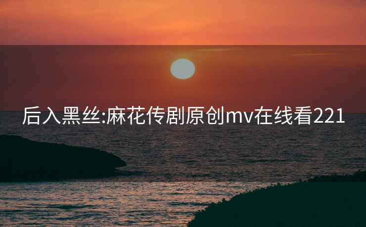 后入黑絲:麻花傳劇原創(chuàng  )mv在線(xiàn)看221