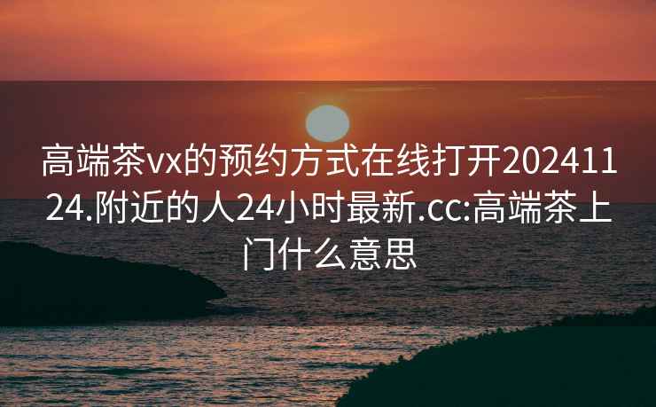 高端茶vx的預約方式在線(xiàn)打開(kāi)20241124.附近的人24小時(shí)最新.cc:高端茶上門(mén)什么意思