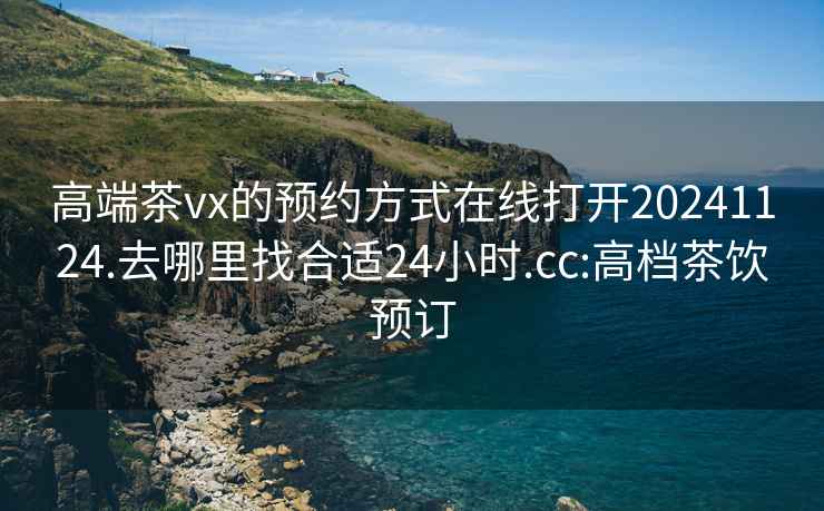高端茶vx的預約方式在線(xiàn)打開(kāi)20241124.去哪里找合適24小時(shí).cc:高檔茶飲預訂