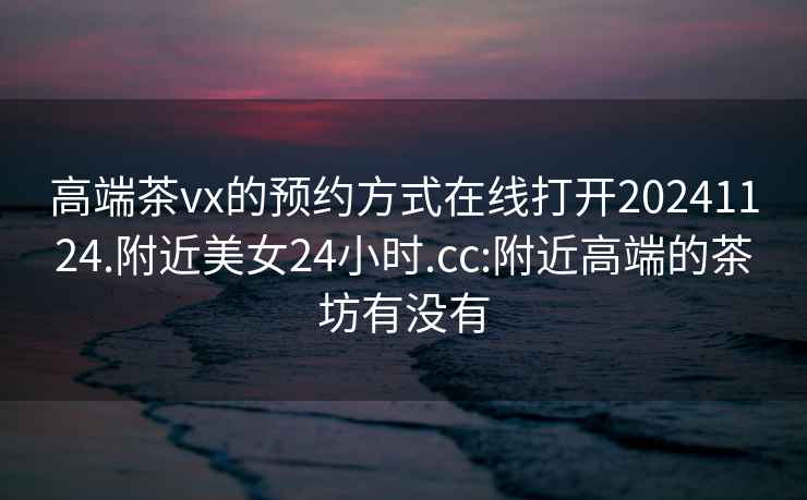 高端茶vx的預約方式在線(xiàn)打開(kāi)20241124.附近美女24小時(shí).cc:附近高端的茶坊有沒(méi)有