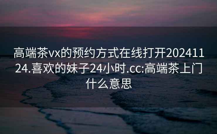 高端茶vx的預約方式在線(xiàn)打開(kāi)20241124.喜歡的妹子24小時(shí).cc:高端茶上門(mén)什么意思