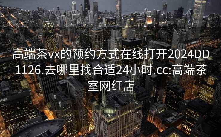 高端茶vx的預約方式在線(xiàn)打開(kāi)2024DD1126.去哪里找合適24小時(shí).cc:高端茶室網(wǎng)紅店