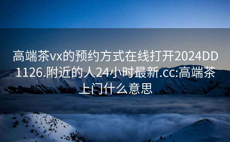 高端茶vx的預約方式在線(xiàn)打開(kāi)2024DD1126.附近的人24小時(shí)最新.cc:高端茶上門(mén)什么意思