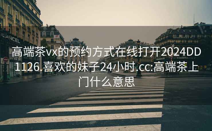 高端茶vx的預約方式在線(xiàn)打開(kāi)2024DD1126.喜歡的妹子24小時(shí).cc:高端茶上門(mén)什么意思