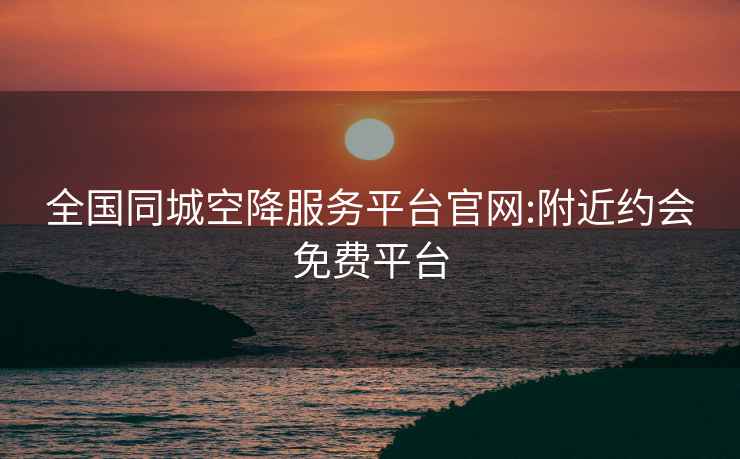 全國同城空降服務(wù)平臺官網(wǎng):附近約會(huì )免費平臺