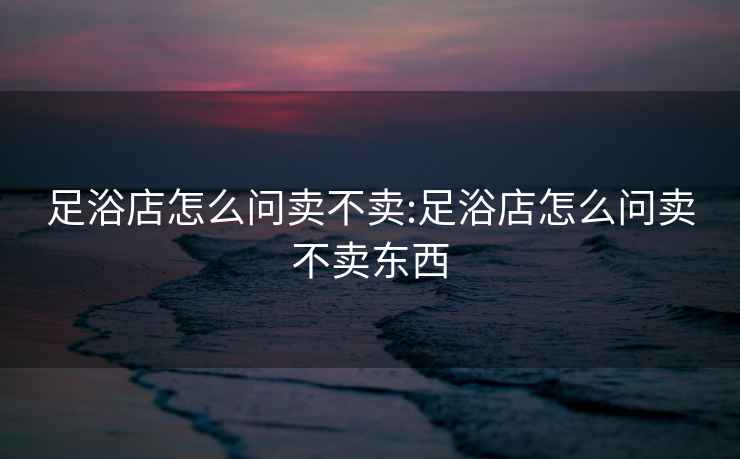 足浴店怎么問(wèn)賣(mài)不賣(mài):足浴店怎么問(wèn)賣(mài)不賣(mài)東西