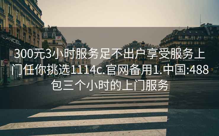 300元3小時(shí)服務(wù)足不出戶(hù)享受服務(wù)上門(mén)任你挑選1114c.官網(wǎng)備用1.中國:488包三個(gè)小時(shí)的上門(mén)服務(wù)