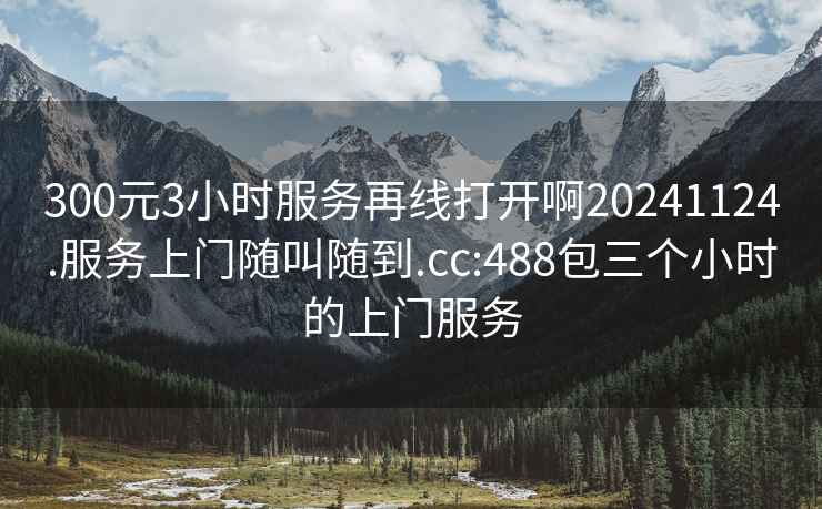 300元3小時(shí)服務(wù)再線(xiàn)打開(kāi)啊20241124.服務(wù)上門(mén)隨叫隨到.cc:488包三個(gè)小時(shí)的上門(mén)服務(wù)