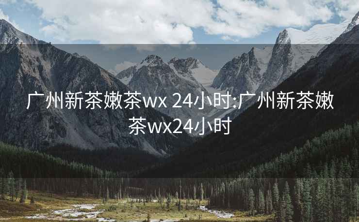 廣州新茶嫩茶wx 24小時(shí):廣州新茶嫩茶wx24小時(shí)
