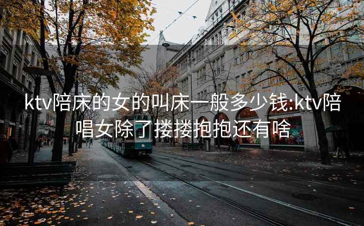 ktv陪床的女的叫床一般多少錢(qián):ktv陪唱女除了摟摟抱抱還有啥