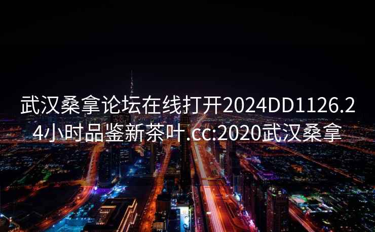 武漢桑拿論壇在線(xiàn)打開(kāi)2024DD1126.24小時(shí)品鑒新茶葉.cc:2020武漢桑拿