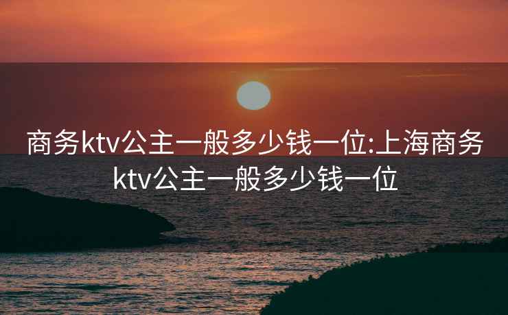 商務(wù)ktv公主一般多少錢(qián)一位:上海商務(wù)ktv公主一般多少錢(qián)一位
