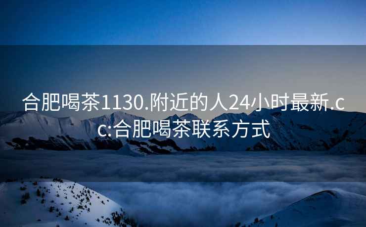 合肥喝茶1130.附近的人24小時(shí)最新.cc:合肥喝茶聯(lián)系方式