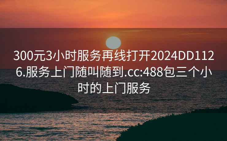 300元3小時(shí)服務(wù)再線(xiàn)打開(kāi)2024DD1126.服務(wù)上門(mén)隨叫隨到.cc:488包三個(gè)小時(shí)的上門(mén)服務(wù)