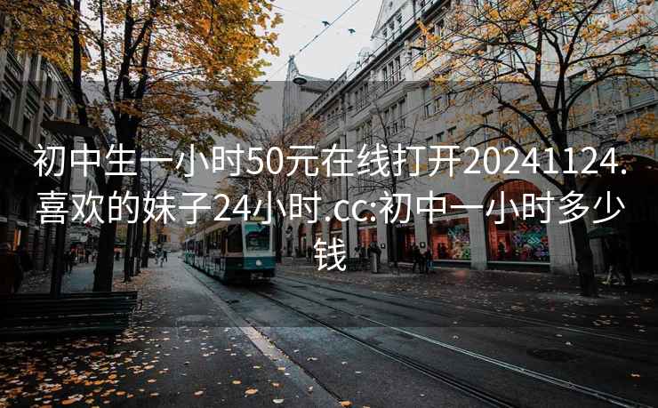 初中生一小時(shí)50元在線(xiàn)打開(kāi)20241124.喜歡的妹子24小時(shí).cc:初中一小時(shí)多少錢(qián)