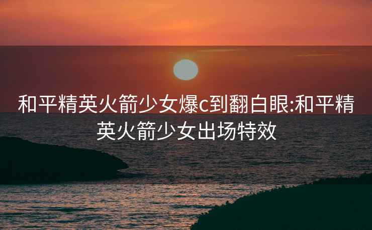 和平精英火箭少女爆c到翻白眼:和平精英火箭少女出場(chǎng)特效
