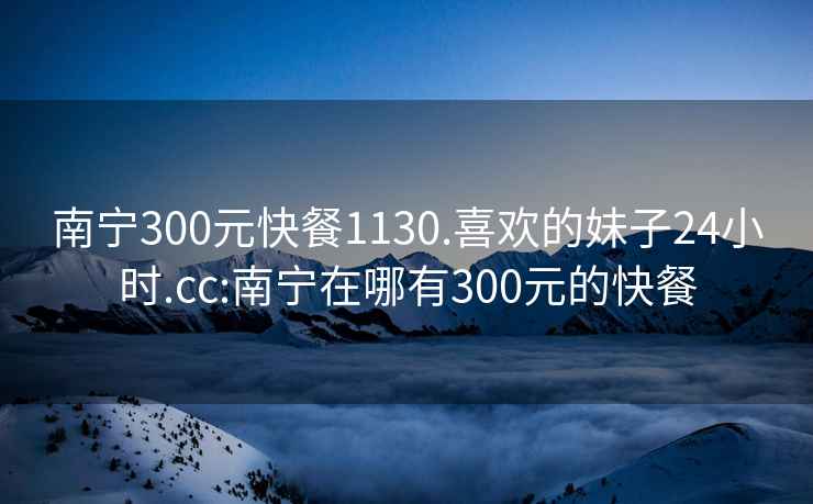 南寧300元快餐1130.喜歡的妹子24小時(shí).cc:南寧在哪有300元的快餐