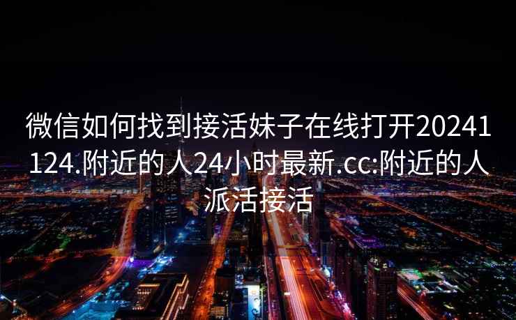 微信如何找到接活妹子在線(xiàn)打開(kāi)20241124.附近的人24小時(shí)最新.cc:附近的人派活接活